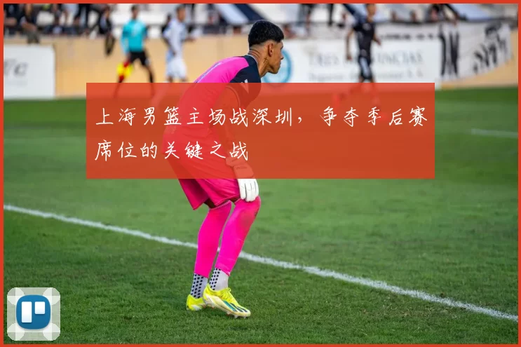 上海男篮主场战深圳，争夺季后赛席位的关键之战