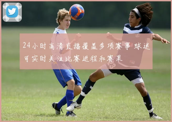 24小时高清直播覆盖多项赛事 球迷可实时关注比赛进程和赛果