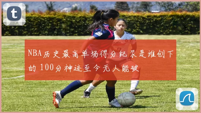 NBA历史最高单场得分纪录是谁创下的 100分神迹至今无人能破