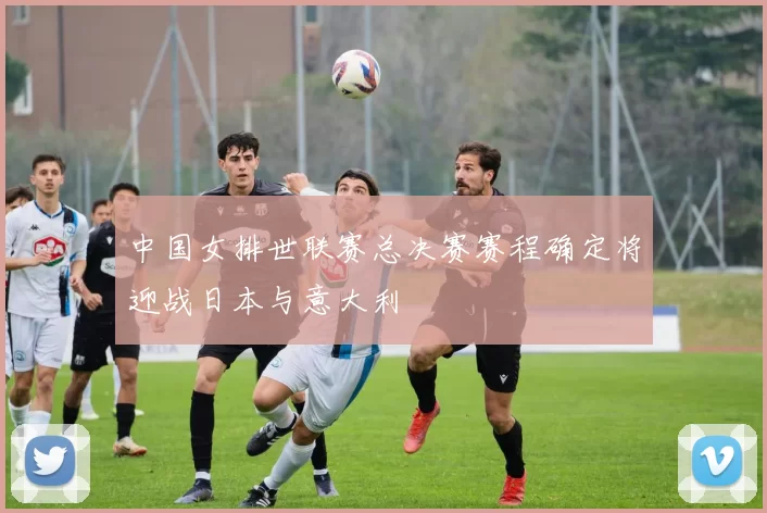 中国女排世联赛总决赛赛程确定将迎战日本与意大利