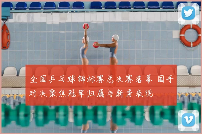 全国乒乓球锦标赛总决赛落幕 国手对决聚焦冠军归属与新秀表现