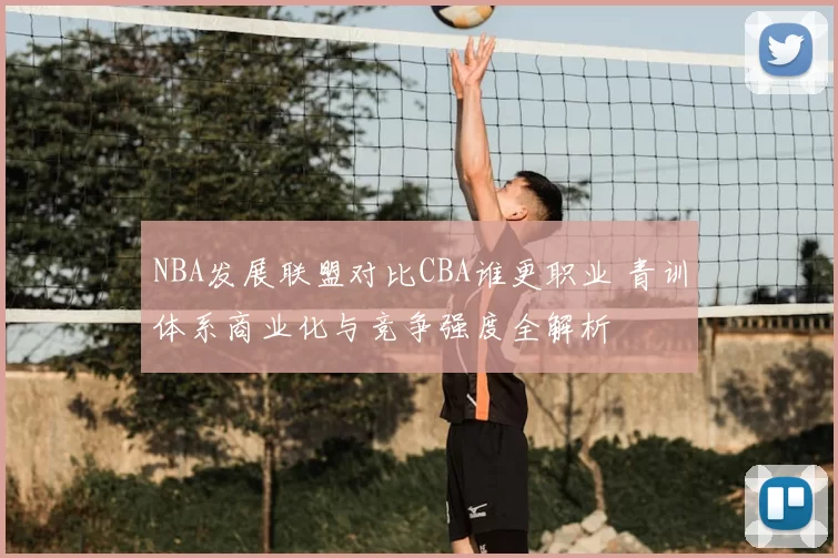 NBA发展联盟对比CBA谁更职业 青训体系商业化与竞争强度全解析