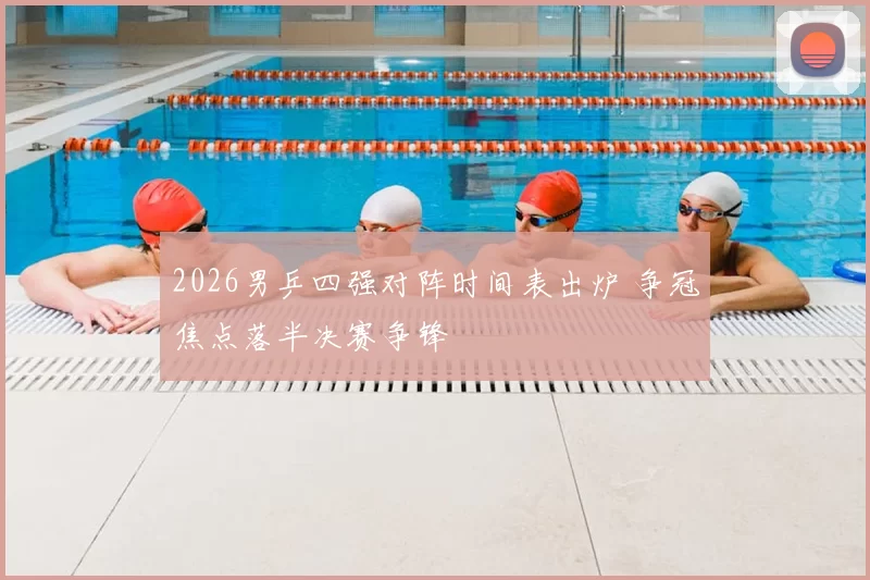 2026男乒四强对阵时间表出炉 争冠焦点落半决赛争锋