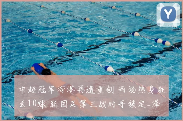 中超冠军海港再遭重创 两场热身狂丢10球 新国足第三战对手锁定_泽尼特_亚冠_亚洲杯