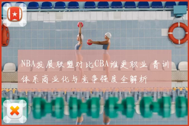 NBA发展联盟对比CBA谁更职业 青训体系商业化与竞争强度全解析