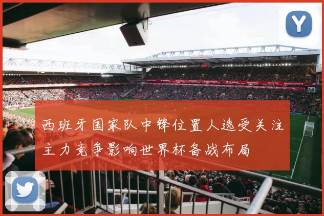 西班牙国家队中锋位置人选受关注主力竞争影响世界杯备战布局