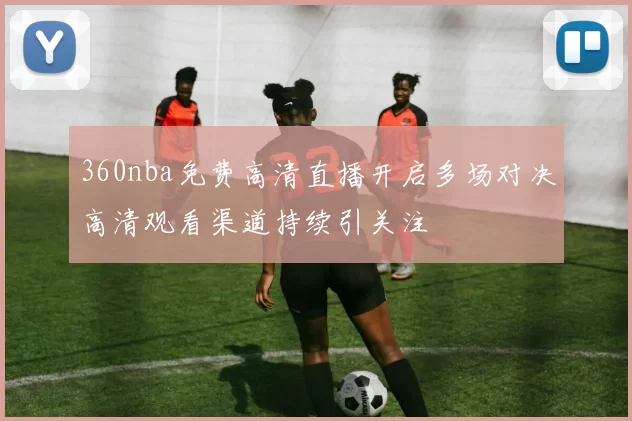 360nba免费高清直播开启多场对决高清观看渠道持续引关注