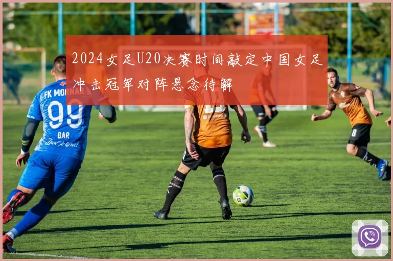 2024女足U20决赛时间敲定中国女足冲击冠军对阵悬念待解