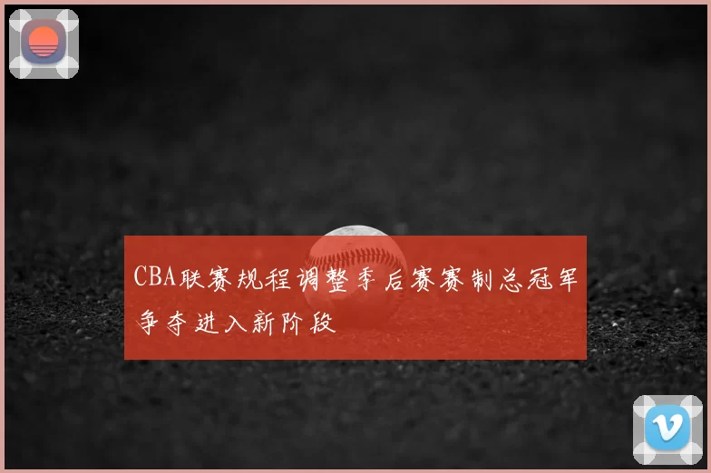 CBA联赛规程调整季后赛赛制总冠军争夺进入新阶段