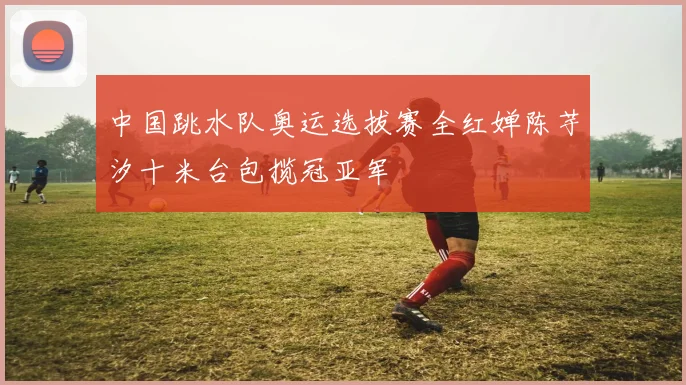中国跳水队奥运选拔赛全红婵陈芋汐十米台包揽冠亚军