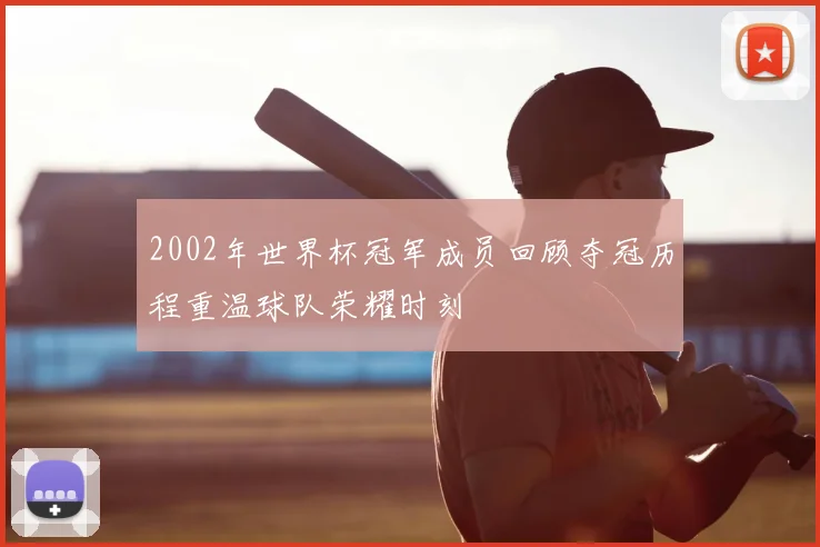 2002年世界杯冠军成员回顾夺冠历程重温球队荣耀时刻