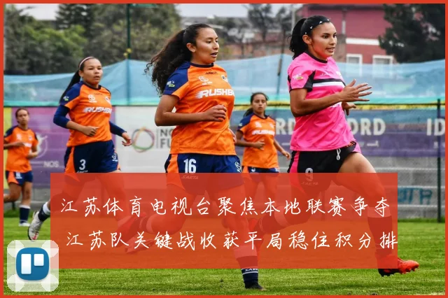 江苏体育电视台聚焦本地联赛争夺 江苏队关键战收获平局稳住积分排名