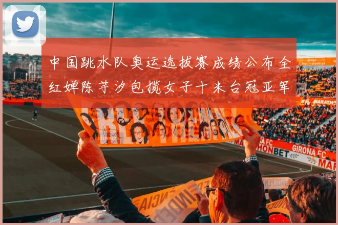中国跳水队奥运选拔赛成绩公布全红婵陈芋汐包揽女子十米台冠亚军