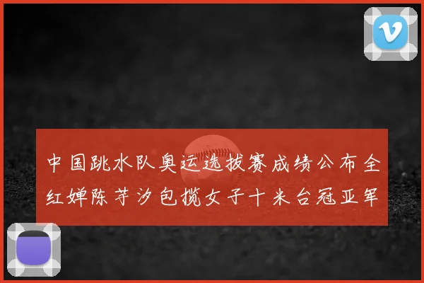 中国跳水队奥运选拔赛成绩公布全红婵陈芋汐包揽女子十米台冠亚军